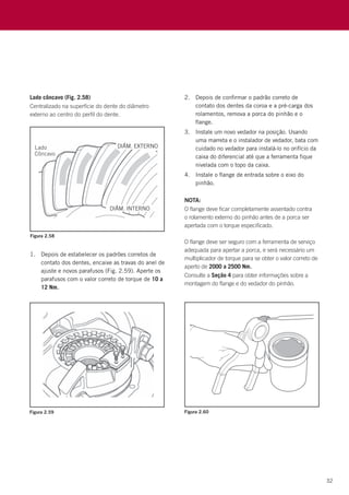 32
Figura 2.58
Figura 2.59 Figura 2.60
Lado côncavo (Fig. 2.58)
Centralizado na superfície do dente do diâmetro
externo ao centro do perfil do dente.
1.	 Depois de estabelecer os padrões corretos de
contato dos dentes, encaixe as travas do anel de
ajuste e novos parafusos (Fig. 2.59). Aperte os
parafusos com o valor correto de torque de 10 a
12 Nm.
2.	 Depois de confirmar o padrão correto de
contato dos dentes da coroa e a pré-carga dos
rolamentos, remova a porca do pinhão e o
flange.
3.	 Instale um novo vedador na posição. Usando
uma marreta e o instalador de vedador, bata com
cuidado no vedador para instalá-lo no orifício da
caixa do diferencial até que a ferramenta fique
nivelada com o topo da caixa.
4.	 Instale o flange de entrada sobre o eixo do
pinhão.
NOTA:
O flange deve ficar completamente assentado contra
o rolamento externo do pinhão antes de a porca ser
apertada com o torque especificado.
O flange deve ser seguro com a ferramenta de serviço
adequada para apertar a porca, e será necessário um
multiplicador de torque para se obter o valor correto de
aperto de 2000 a 2500 Nm.
Consulte a Seção 4 para obter informações sobre a
montagem do flange e do vedador do pinhão.
 