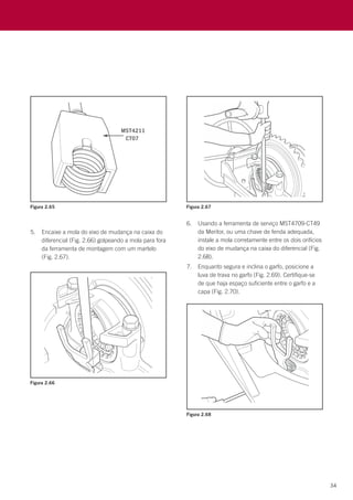 34
Figura 2.65
Figura 2.66
Figura 2.67
Figura 2.68
5.	 Encaixe a mola do eixo de mudança na caixa do
diferencial (Fig. 2.66) golpeando a mola para fora
da ferramenta de montagem com um martelo
(Fig. 2.67).
6.	 Usando a ferramenta de serviço MST4709-CT49
da Meritor, ou uma chave de fenda adequada,
instale a mola corretamente entre os dois orifícios
do eixo de mudança na caixa do diferencial (Fig.
2.68).
7.	 Enquanto segura e inclina o garfo, posicione a
luva de trava no garfo (Fig. 2.69). Certifique-se
de que haja espaço suficiente entre o garfo e a
capa (Fig. 2.70).
 