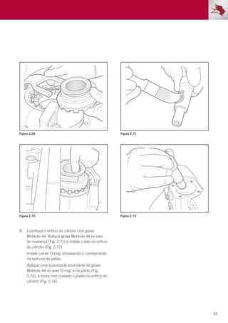 35
Figura 2.69
Figura 2.70
Figura 2.71
Figura 2.72
8.	 Lubrifique o orifício do cilindro com graxa
Molikote 44. Aplique graxa Molikote 44 no eixo
de mudança (Fig. 2.71) e instale o eixo no orifício
do cilindro (Fig. 2.72).
	 Instale o anel ‘O-ring’ encaixando-o corretamente
na ranhura do pistão.
	 Aplique uma quantidade abundante de graxa
Molikote 44 no anel ‘O-ring’ e no pistão (Fig.
2.73), e insira com cuidado o pistão no orifício do
cilindro (Fig. 2.74).
 
