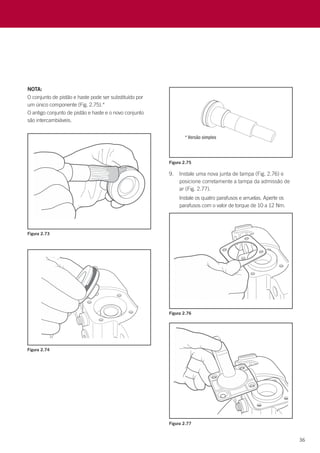 36
NOTA:
O conjunto de pistão e haste pode ser substituído por
um único componente (Fig. 2.75).*
O antigo conjunto de pistão e haste e o novo conjunto
são intercambiáveis.
Figura 2.73
Figura 2.74
Figura 2.75
Figura 2.76
9.	 Instale uma nova junta de tampa (Fig. 2.76) e
posicione corretamente a tampa da admissão de
ar (Fig. 2.77).
	 Instale os quatro parafusos e arruelas. Aperte os
parafusos com o valor de torque de 10 a 12 Nm.
Figura 2.77
 