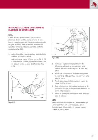 37
Figura 2.78
Figura 2.79
Instalação e ajuste do sensor de
bloqueio do diferencial
NOTA:
A verificação e o ajuste do sensor de bloqueio do
diferencial devem ser feitos com o conjunto do eixo
traseiro instalado no veículo. Entretanto, o procedimento
de ajuste do sensor pode ser feito em uma bancada
que utilize semi eixos fictícios e acionador, conforme
mostrado na Fig. 2.81.
1.	 Antes de instalar o sensor, aplique graxa Molikote
GN Plus na ponta do sensor.
	 Aplique selante Loctite 573 nas roscas (Fig. 2.78)
e parafuse com cuidado, aproximadamente 3 fios
de rosca, o sensor na caixa do diferencial (Fig.
2.79).
2.	 Verifique o engrenamento do bloqueio do
diferencial aplicando ar comprimido a uma
pressão aproximada de 6 Kg/cm2 (6 bars) (Fig.
2.80).
3.	 Assim que a lâmpada de advertência no painel
acender (Fig. 2.81), parafuse o sensor mais uma
volta de rosca.
4.	 Aperte a contraporca do sensor com o valor de
torque de 35 a 45 Nm.
5.	 Solte o bloqueio do diferencial e certifique-se de
que nessa condição a lâmpada de advertência no
painel esteja apagada.
6.	 Repita as operações acima várias vezes antes do
teste de estrada.
NOTA:
Para o uso correto do Bloqueio de Diferencial Principal
Meritor Controlado pelo Motorista (DCDL - Driver
Controlled Main Differential Lock), consulte o tópico
TP9646 no site da Meritor.
 