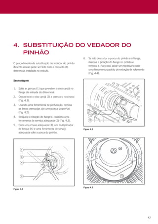 42
O procedimento de substituição do vedador do pinhão
descrito abaixo pode ser feito com o conjunto do
diferencial instalado no veículo.
Desmontagem
1.	 Solte as porcas (1) que prendem o eixo cardã no
flange de entrada do diferencial.
2.	 Desconecte o eixo cardã (2) e prenda-o no chassi
(Fig. 4.1).
3.	 Usando uma ferramenta de perfuração, remova
as áreas prensadas da contraporca do pinhão
(Fig. 4.2).
4.	 Bloqueie a rotação do flange (1) usando uma
ferramenta de serviço adequada (2) (Fig. 4.3).
5.	 Com uma chave adequada (3), um multiplicador
de torque (4) e uma ferramenta de serviço
adequada solte a porca do pinhão.
6.	 Se não descartar a porca do pinhão e o flange,
marque a posição do flange no pinhão e
remova-o. Para isso, pode ser necessário usar
uma ferramenta padrão de extração de rolamento
(Fig. 4.4).
4.	 substituição do vedador do
pinhão
Figura 4.3
Figura 4.1
Figura 4.2
 