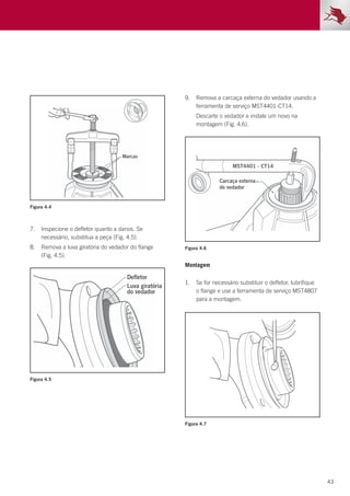 43
Montagem
1.	 Se for necessário substituir o defletor, lubrifique
o flange e use a ferramenta de serviço MST4807
para a montagem.
7.	 Inspecione o defletor quanto a danos. Se
necessário, substitua a peça (Fig. 4.5).
8.	 Remova a luva giratória do vedador do flange
(Fig. 4.5).
9.	 Remova a carcaça externa do vedador usando a
ferramenta de serviço MST4401-CT14.
	 Descarte o vedador e instale um novo na
montagem (Fig. 4.6).
Figura 4.4
Figura 4.5
Figura 4.6
Figura 4.7
 
