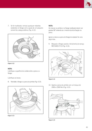 45
7.	 Se for reutilizado, remova quaisquer rebarbas
existentes no flange com a ajuda de um pequeno
esmeril de cabeça esférica (Fig. 4.12).
8.	 Reinstale o flange e a porca do pinhão (Fig. 4.13).
10.	 Aperte a porca do pinhão com um torque de
2000 a 2500 Nm (Fig. 4.15).
Figura 4.12
Figura 4.14
Figura 4.13
Figura 4.15
NOTA:
Lubrifique a superfície de contato entre a porca e o
flange;
Lubrifique as roscas.
NOTA:
As marcas no pinhão e no flange reutilizado devem ser
giradas 90° evitando-se o mesmo local de fixação na
porca.
Ignore a nota se a porca do flange do vedador for uma
peça nova.
9.	 Bloqueie o flange usando a ferramenta de serviço
MST4400-CT13 (Fig. 4.14).
 