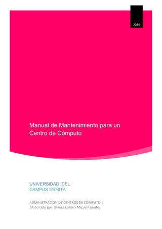 Manual de Mantenimiento para un
Centro de Cómputo
2014
UNIVERSIDAD ICEL
CAMPUS ERMITA
ADMINISTRACIÓN DE CENTROS DE CÓMPUTO |
Elaborado por: Blanca Lorena Miguel Fuentes
 