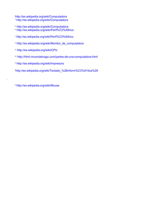 i
        http://es.wikipedia.org/wiki/Computadora
    ii
         http://es.wikipedia.org/wiki/Computadora
    iii
           http://es.wikipedia.org/wiki/Computadora
    iv
           http://es.wikipedia.org/wiki/Perif%C3%A9rico
    v
          http://es.wikipedia.org/wiki/Perif%C3%A9rico
    vi
           http://es.wikipedia.org/wiki/Monitor_de_computadora
    vii
           http://es.wikipedia.org/wiki/CPU
    viii
           http://html.rincondelvago.com/partes-de-una-computadora.html
    ix
           http://es.wikipedia.org/wiki/Impresora

    x
         http://es.wikipedia.org/wiki/Teclado_%28inform%C3%A1tica%29

o

    xi
          http://es.wikipedia.org/wiki/Mouse
 