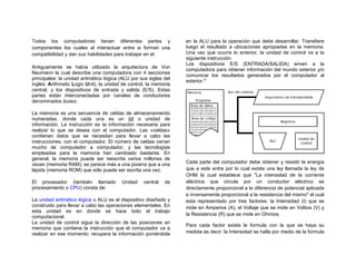 Todos los computadores tienen diferentes partes y                  en la ALU para la operación que debe desarrollar. Transfiere
componentes los cuales al interactuar entre si forman una          luego el resultado a ubicaciones apropiadas en la memoria.
compatibilidad y dan sus habilidades para trabajar en el.          Una vez que ocurre lo anterior, la unidad de control va a la
                                                                   siguiente instrucción.
                                                                   Los dispositivos E/S (ENTRADA/SALIDA) sirven a la
Antiguamente se había utilizado la arquitectura de Von
                                                                   computadora para obtener información del mundo exterior y/o
Neumann la cual describe una computadora con 4 secciones
                                                                   comunicar los resultados generados por el computador al
principales: la unidad aritmético lógica (ALU por sus siglas del
                                                                   exterior.iii
inglés: Arithmetic Logic Unit), la unidad de control, la memoria
central, y los dispositivos de entrada y salida (E/S). Estas
partes están interconectadas por canales de conductores
denominados buses.

La memoria es una secuencia de celdas de almacenamiento
numeradas, donde cada una es un bit o unidad de
información. La instrucción es la información necesaria para
realizar lo que se desea con el computador. Las «celdas»
contienen datos que se necesitan para llevar a cabo las
instrucciones, con el computador. El número de celdas varían
mucho de computador a computador, y las tecnologías
empleadas para la memoria han cambiado bastante. En
general, la memoria puede ser reescrita varios millones de
veces (memoria RAM); se parece más a una pizarra que a una         Cada parte del computador debe obtener y resistir la energía
lápida (memoria ROM) que sólo puede ser escrita una vez.           que a este entre por lo cual existe una ley llamada la ley de
                                                                   OHM la cual establece que "La intensidad de la corriente
El procesador (también llamado           Unidad    central   de    eléctrica que circula por un conductor eléctrico es
procesamiento o CPU) consta de:                                    directamente proporcional a la diferencia de potencial aplicada
                                                                   e inversamente proporcional a la resistencia del mismo" el cual
La unidad aritmético lógica o ALU es el dispositivo diseñado y     esta representado por tres factores: la Intensidad (I) que se
construido para llevar a cabo las operaciones elementales. En      mide en Amperios (A), el Voltaje que se mide en Voltios (V) y
esta unidad es en donde se hace todo el trabajo
                                                                   la Resistencia (R) que se mide en Ohmios.
computacional.
La unidad de control sigue la dirección de las posiciones en
                                                                   Para cada factor exista le formula con la que se haya su
memoria que contiene la instrucción que el computador va a
realizar en ese momento; recupera la información poniéndola        medida es decir: la Intensidad se halla por medio de la formula
 