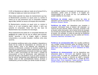 I=V/R, la Resistencia se halla por medio de la formula R=V/I y      Los periféricos implican el concepto de “adicionales pero no
el Voltaje es halado por medio de la formula V=I*R.                 esenciales”, partes como el monitor o el teclado son
                                                                    imprescindibles en el mundo de hoy. Los periféricos se
Ahora debes aprender las clases de mantenimiento que hay:           pueden clasificar en cinco tipos:
el Mantenimiento preventivo es aquel (como su nombre lo
indica) en la cual prevenimos que el computador presente            Periféricos de entrada: captan y envían los datos al
alguna falla, también se asocia a la limpieza del computador.       dispositivo que los procesará y los mas comunes son Teclado
                                                                    Micrófono, Escáner, Mouse
El Mantenimiento correctivo es aquel como su nombre lo
indica) en el cual corregimos algún defecto o daño que              Periféricos de salida: son dispositivos que muestran o
                                                                    proyectan información hacia el exterior del ordenador. La
presente el computador. Estos son los dos tipos de
                                                                    mayoría son para informar, alertar, comunicar, proyectar o dar
Mantenimiento mas conocidos en la tecnología.                       al usuario cierta información, de la misma forma se encargan
                                                                    de convertir los impulsos eléctricos en información legible para
Ahora explicaremos las partes de un computador llamados así         el usuario. Sin embargo, no todos de este tipo de periféricos
periféricos los cuales son los que se utilizan para procesar,       es información para el usuario y los mas usados son Monitor,
escribir, escuchar o dar la imagen digital a diversos               Impresora, Altavoces, Auriculares, Fax
componentes y q se podrán visualizar, modificar, entre otras
opciones.

Se consideran periféricos tanto a las unidades o dispositivos a     Periféricos de entrada/salida (E/S): Son aquellos periféricos
través de los cuales la computadora se comunica con el              que cumplen ambas funciones (tanto de entrada como de
mundo exterior, como a los sistemas que almacenan o                 salida)y los mas comunes son: Pantalla táctil, Disco Rígido-
archivan la información, sirviendo de memoria auxiliar de la        Disco Duro ó HD, Grabadora de CD ó Grabadora de DVD,
memoria principal y permitan realizar operaciones de entrada/       Módem
salida (E/S) complementarias al proceso de datos que realiza
la CPU y están comunicadas por tres buses o canales de              Periféricos de almacenamiento: son los dispositivos que
comunicación: el bus de direcciones, para seleccionar la            almacenan datos e información por bastante tiempo. La
dirección del dato o del periférico al que se quiere acceder, el    memoria RAM no puede ser considerada un periférico de
bus de control, básicamente para seleccionar la operación a         almacenamiento, ya que su memoria es volátil y temporal.
realizar sobre el dato (principalmente lectura, escritura o         Disco duro, Disco flexible, Unidad de CD, Unidad de DVD,
modificación) y el bus de datos, por donde circulan los datos. iv   Memoria flash, Cinta magnética, Tarjeta perforada, Memoria
                                                                    portátil, Disquete son la mas comunes y utilizadas.
 