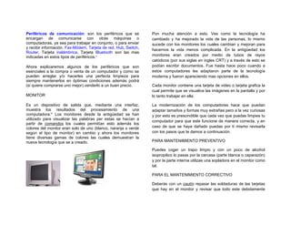 Periféricos de comunicación: son los periféricos que se          Pon mucha atención a esto. Ves como la tecnología ha
encargan de comunicarse con otras máquinas o                     cambiado y ha mejorado la vida de las personas, lo mismo
computadoras, ya sea para trabajar en conjunto, o para enviar    sucede con los monitores los cuales cambian y mejoran para
y recibir información. Fax-Módem, Tarjeta de red, Hub, Switch,
                                                                 hacernos la vida menos complicada. En la antigüedad los
Router, Tarjeta inalámbrica, Tarjeta Bluetooth son las mas
indicadas en estos tipos de periféricos.v                        monitores eran creados por medio de tubos de rayos
                                                                 catódicos (por sus siglas en ingles CRT) y a través de esto se
Ahora explicaremos algunos de los periféricos que son            podían escribir documentos. Fue hasta hace poco cuando a
esenciales a la compra o venta de un computador y como se        estos computadores les adaptaron parte de la tecnología
pueden arreglar y/o hacerles una perfecta limpieza para          moderna y fueron apareciendo mas opciones en ellos.
siempre mantenerlos en óptimas condiciones además podrá
(si quiere comprarse uno mejor) venderlo a un buen precio.       Cada monitor contiene una tarjeta de video o tarjeta grafica la
                                                                 cual permite que se visualice las imágenes en la pantalla y por
MONITOR                                                          lo tanto trabajar en ella.

Es un dispositivo de salida que, mediante una interfaz,          La modernización de los computadores hace que puedan
muestra los resultados del procesamiento de una                  adaptar tamaños y formas muy extrañas pero a la vez curiosas
computadora.vi Los monitores desde la antigüedad se han          y por esto es prescindible que cada vez que puedas limpies tu
utilizado para visualizar las palabras per estas se hacían a
                                                                 computador para que este funcione de manera correcta, y en
partir de comandos los cuales permitían esto además los
colores del monitor eran solo de uno (blanco, naranja o verde    caso de que se haya dañado puedas por ti mismo revisarla
según el tipo de monitor) en cambio y ahora los monitores        con los pasos que te damos a continuación.
tiene diversas gamas de colores las cuales demuestran la
nueva tecnología que se a creado.                                PARA MANTENIMIENTO PREVENTIVO

                                                                 Puedes coger un trapo limpio y con un poco de alcohol
                                                                 isopropilico lo pasas por la carcasa (parte blanca o caparazón)
                                                                 y por la parte interna utilizas una sopladora en el monitor como
                                                                 tal.

                                                                 PARA EL MANTENIMIENTO CORRECTIVO

                                                                 Deberás con un cautín repasar las soldaduras de las tarjetas
                                                                 que hay en el monitor y revisar que todo este debidamente
 