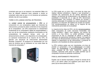 conectado para que no se ocasione o se presenten fallas a la    La CPU puede ser un único chip o una serie de chips que
hora de utilizarlo (debemos tener presente a donde va           realizan cálculos aritméticos y lógicos y que temporizan y
conectado cada cosa ya que si no lo tenemos así podremos        controlan las operaciones de los demás elementos del
                                                                sistema. Las técnicas de miniaturización y de integración han
dañarla mas de lo que estaba).
                                                                posibilitado el desarrollo de un chip de CPU denominado
TORRE O CPU (UNIDAD CENTRAL DE PROCESO)                         microprocesador, que incorpora un sistema de circuitos y
                                                                memoria adicionales. El resultado son unos ordenadores más
La unidad central de procesamiento o CPU es el                  pequeños y la reducción del sistema de circuitos de soporte.
                                                                Los microprocesadores se utilizan en la mayoría de los
componente en una computadora digital que interpreta las
                                                                ordenadores personales de la actualidad.
instrucciones y procesa los datos contenidos en los programas
de la computadora. Las CPU proporcionan la característica       La mayoría de los chips de CPU y de los microprocesadores
fundamental de la computadora digital (la programabilidad) y    están compuestos de cuatro secciones funcionales: una
son uno de los componentes necesarios encontrados en las        unidad aritmética / lógica; unos registros; una sección de
computadoras de cualquier tiempo, junto con el                  control y un bus interno. La unidad aritmética / lógica
almacenamiento primario y los dispositivos de entrada/salida.   proporciona al chip su capacidad de cálculo y permite la
La operación fundamental de la mayoría de los CPU, es           realización de operaciones aritméticas y lógicas. Los registros
                                                                son áreas de almacenamiento temporal que contienen datos,
ejecutar una secuencia de instrucciones almacenadas
                                                                realizan un seguimiento de las instrucciones y conservan la
llamadas "programa". El programa es representado por una        ubicación y los resultados de dichas operaciones.viii
serie de números que se mantienen en una cierta clase de
memoria de computador.vii                                       La CPU contiene partes que son importantes a la hora de
                                                                prender un computador y son: la Motherboard o la tarjeta
                                                                madre, los Procesadores y Microprocesadores, buses de
                                                                datos, unidades de CD, DVD, DISKETTE, puertos de
                                                                conexión, memorias entre otros los cuales permiten que el
                                                                computador funcione en perfectas condiciones.

                                                                PARA EL MANTENIMIENTO PREVENTIVO

                                                                Puedes usar el alcohol isopropilico y limpiar la carcasa de la
                                                                CPU y por dentro utiliza una sopladora para sacar todo el
                                                                polvo que se tiene adentro de la CPU
 
