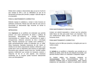 Debes tener cuidado si desconectas algo ya que es mucho lo
que maneja la CPU y por su delicadeza ya que es la
herramienta principal para prender y apagar o ejecutar algo en
el computador.

PARA EL MANTENIMIENTO CORRECTIVO

Deberás repasar la soldadura y revisar si todo funciona en
perfectas condiciones. Revisa que todo este tal cual como lo
encontraste (si desconectas algo recuerda de donde lo
desconectaste).
                                                                   PARA MANTENIMIENTO PREVENTIVO
IMPRESORAS
                                                                   Limpiar con alcohol isopropilico y revisar que los cartuchos
Una impresora es un periférico de ordenador que permite
                                                                   estén llenos de tinta para poder hacer una impresión. Para
producir una copia permanente de textos o gráficos de
                                                                   una multifuncional debes probar y revisar que todas sus
documentos       almacenados      en     formato    electrónico,
                                                                   funciones sirvan.
imprimiéndolos en medios físicos, normalmente en papel o
transparencias, utilizando cartuchos de tinta o tecnología         PARA MANTTENIMIENTO CORRECTIVO
láser. Muchas impresoras son usadas como periféricos, y
están permanentemente unidas al ordenador por un cable.            Revisara cual es la falla que presenta y corregirla para que no
Otras impresoras, llamadas impresoras de red, tienen un            vuelva a pasar.
interfaz de red interno (típicamente wireless o Ethernet), y que
                                                                   TECLADO
puede servir como un dispositivo para imprimir en papel algún
documento para cualquier usuario de la red. También existen
                                                                   Un teclado es un periférico o dispositivo que consiste en un
aparatos multifunción que constan de impresora, escáner o
                                                                   sistema de teclas, como las de una máquina de escribir, que
máquinas de fax en un solo aparato. Una impresora                  permite introducir datos a un ordenador o dispositivo digital.
combinada con un escáner puede funcionar básicamente
como una fotocopiadora.ix                                          Un    teclado    realiza sus    funciones   mediante     un
                                                                   microcontrolador. Estos microcontroladores tienen un
                                                                   programa instalado para su funcionamiento, estos mismos
                                                                   programas son ejecutados y realizan la exploración matricial
 