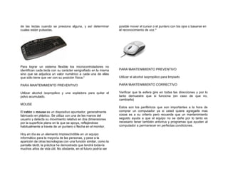 de las teclas cuando se presiona alguna, y así determinar         posible mover el cursor o el puntero con los ojos o basarse en
cuales están pulsadas.                                            el reconocimiento de voz.xi




Para lograr un sistema flexible los microcontroladores no
identifican cada tecla con su carácter serigrafiado en la misma   PARA MANTENIMIENTO PREVENTIVO
sino que se adjudica un valor numérico a cada una de ellas
que sólo tiene que ver con su posición física.x                   Utilizar el alcohol isopropilico para limpiarlo

PARA MANTENIMIENTO PREVENTIVO                                     PARA MANTENIMIENTO CORRECTIVO

Utilizar alcohol isopropilico y una sopladora para quitar el      Verificar que la esfera gire en todas las direcciones y por lo
polvo acumulado.                                                  tanto demuestre que si funciona (en caso de que no,
                                                                  cambiarla)
MOUSE
                                                                  Estos son los periféricos que son importantes a la hora de
El ratón o mouse es un dispositivo apuntador, generalmente        comprar un computador ya si usted quiere agregarle mas
fabricado en plástico. Se utiliza con una de las manos del        cosas es a su criterio pero recuerde que un mantenimiento
usuario y detecta su movimiento relativo en dos dimensiones       seguido ayuda a que el equipo no se dañe por lo tanto es
por la superficie plana en la que se apoya, reflejándose          necesario tener también antivirus y programas que ayuden al
habitualmente a través de un puntero o flecha en el monitor.      computador a permanecer en perfectas condiciones.

Hoy en día es un elemento imprescindible en un equipo
informático para la mayoría de las personas, y pese a la
aparición de otras tecnologías con una función similar, como la
pantalla táctil, la práctica ha demostrado que tendrá todavía
muchos años de vida útil. No obstante, en el futuro podría ser
 