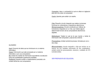 Comandos: clave o contraseña la cual se utilize en digitacion
                                                                 para dar una orden al computador

                                                                 Cautín: Aparato para soldar con estaño.




                                                                 Chip: Pequeño circuito integrado que realiza numerosas
                                                                 funciones en ordenadores y dispositivos electrónicos.
                                                                 Microprocesadores: Circuito constituido por millares de
                                                                 transistores integrados en un chip, que realiza alguna
                                                                 determinada función de los computadores electrónicos
                                                                 digitales.

                                                                 Motherboard: Tarjeta la cual es la que manda y recibe la
                                                                 información del computador y ejecuta las ordenes

                                                                 Procesadores: Unidad central de proceso, formada por uno o
                                                                 dos chips.
GLOSARIO
                                                                 Microcontrolador: circuito integrado o chip que incluye en su
Input: Conjunto de datos que se introducen en un sistema         interior las tres unidades funcionales de una computadora:
informático                                                      unidad central de procesamiento, memoria y unidades de E/S
Output: Información que sale procesada por un sistema            (entrada/salida).
informático o por una computadora
Bit: Unidad de medida de información equivalente a la elección
entre dos posibilidades igualmente probables.
                                                                 VER PROPUESTA DE SOLUCION
Periféricos: Aparato auxiliar e independiente conectado a la
unidad central de una computadora.
 