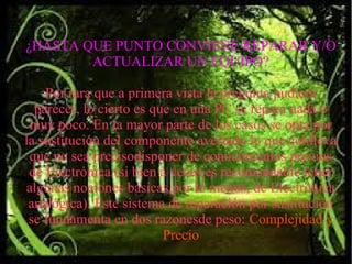 ¿HASTA QUE PUNTO CONVIENE REPARAR Y/O
ACTUALIZAR UN EQUIPO?
Por rara que a primera vista la pregunta pudiera
parecer, lo cierto es que en una PC se repara nada o
muy poco. En la mayor parte de los casos se opta por
la sustitución del componente averiado lo que conlleva
que no sea precisodisponer de conocimientos previos
de Electrónica (si bien a veces es recomendable tener
algunas nociones básicas,por lo menos, de Electrónica
analógica). Este sistema de reparación por sustitución
se fundamenta en dos razonesde peso: Complejidad y
Precio
 