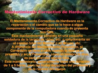 Mantenimiento Correctivo de Hardware
El Mantenimiento Correctivo de Hardware es la
reparación o el cambio que se le hace a algun
componente de la computadora cuando se presenta
una falla.
Este mantenimiento consiste en una pequeña
soldadura de la tarjeta de vídeo, etc. o simplemente en
el cambio total del Monitor o un Mouse, etc.
A diferencia del Mantenimiento Preventivo, el
Correctivo se lleva a cabo cuando la falla ya se
presentó, y en el Preventivo, como su nombre lo dice,
es para prevenir alguna falla.
Este mantenimiento, generalmente tiene una duración
de 1 a 5 horas, pero las horas dependen del problema y
de la rapidez del equipo.
 