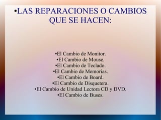 ●LAS REPARACIONES O CAMBIOS
QUE SE HACEN:
●El Cambio de Monitor.
●El Cambio de Mouse.
●El Cambio de Teclado.
●El Cambio de Memorias.
●El Cambio de Board.
●El Cambio de Disquetera.
●El Cambio de Unidad Lectora CD y DVD.
●El Cambio de Buses.
 