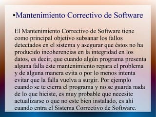 ●Mantenimiento Correctivo de Software
El Mantenimiento Correctivo de Software tiene
como principal objetivo subsanar los fallos
detectados en el sistema y asegurar que éstos no ha
producido incoherencias en la integridad en los
datos, es decir, que cuando algún programa presenta
alguna falla éste mantenimiento repara el problema
y de alguna manera evita o por lo menos intenta
evitar que la falla vuelva a surgir. Por ejemplo
cuando se te cierra el programa y no se guarda nada
de lo que hiciste, es muy probable que necesite
actualizarse o que no este bien instalado, es ahí
cuando entra el Sistema Correctivo de Software.
 