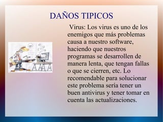 DAÑOS TIPICOS
Virus: Los virus es uno de los
enemigos que más problemas
causa a nuestro software,
haciendo que nuestros
programas se desarrollen de
manera lenta, que tengan fallas
o que se cierren, etc. Lo
recomendable para solucionar
este problema sería tener un
buen antivirus y tener tomar en
cuenta las actualizaciones.
 