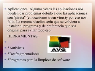 ● Aplicaciones: Algunas veces las aplicaciones nos
pueden dar problemas debido a que las aplicaciones
son "pirata" (en ocasiones traen virus)y por eso nos
falla. La recomendación sería que se volviera a
instalar el programa y de preferencia que sea
original para evitar todo eso.
HERRAMIENTAS:
●
● *Antivirus
● *Desfragmentadores
● *Programas para la limpieza de software
 