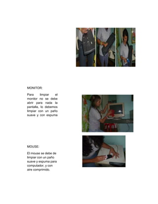 MONITOR:
Para limpiar el
monitor no se debe
abrir para nada la
pantalla, lo debemos
limpiar con un paño
suave y con espuma
especial.
MOUSE:
El mouse se debe de
limpiar con un paño
suave y espuma para
computador, y con
aire comprimido.
 