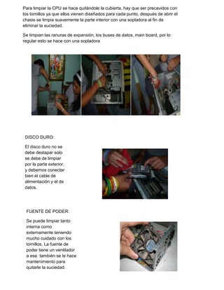 DISCO DURO:
El disco duro no se
debe destapar solo
se debe de limpiar
por la parte exterior,
y debemos conectar
bien el cable de
alimentación y el de
datos.
FUENTE DE PODER:
Se puede limpiar tanto
interna como
externamente teniendo
mucho cuidado con los
tornillos, La fuente de
poder tiene un ventilador
a ese también se le hace
mantenimiento para
quitarle la suciedad.
Para limpiar la CPU se hace quitándole la cubierta, hay que ser precavidos con
los tornillos ya que ellos vienen diseñados para cada punto, después de abrir el
chasis se limpia suavemente la parte interior con una sopladora al fin de
eliminar la suciedad.
Se limpian las ranuras de expansión, los buses de datos, main board, por lo
regular esto se hace con una sopladora
 