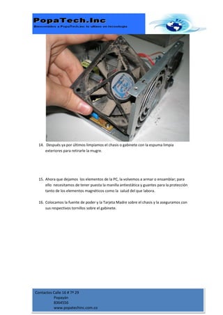 14. Después ya por últimos limpiamos el chasis o gabinete con la espuma limpia
     exteriores para retirarle la mugre.




 15. Ahora que dejamos los elementos de la PC, la volvemos a armar o ensamblar; para
     ello necesitamos de tener puesta la manilla antiestática y guantes para la protección
     tanto de los elementos magnéticos como la salud del que labora.

 16. Colocamos la fuente de poder y la Tarjeta Madre sobre el chasis y la aseguramos con
     sus respectivos tornillos sobre el gabinete.




Contactos Calle 16 # 7ª 29
          Popayán
          8364556
          www.popatechinc.com.co
 