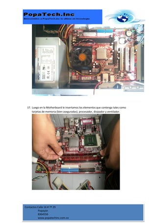 17. Luego en la Motherboard le insertamos los elementos que contenga tales como
     tarjetas de memoria (bien aseguradas), procesador, disipador y ventilador.




Contactos Calle 16 # 7ª 29
          Popayán
          8364556
          www.popatechinc.com.co
 