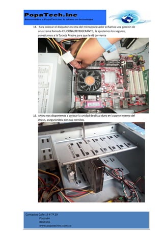18. Para colocar el disipador encima del microprocesador echamos una porción de
         una crema llamada CILICONA REFRIGERANTE, le ajustamos los seguros,
         conectamos a la Tarjeta Madre para que le dé corriente




     19. Ahora nos disponemos a colocar la unidad de disco duro en la parte interna del
         chasis, asegurándola con sus tornillos.




Contactos Calle 16 # 7ª 29
          Popayán
          8364556
          www.popatechinc.com.co
 