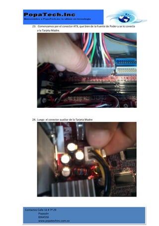 23. Comenzamos por el conector ATX, que bien de la Fuente de Poder y se lo conecta
         a la Tarjeta Madre.




     24. Luego el conector auxiliar de la Tarjeta Madre




Contactos Calle 16 # 7ª 29
          Popayán
          8364556
          www.popatechinc.com.co
 