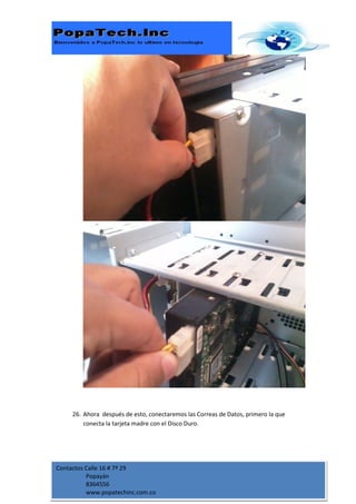 26. Ahora después de esto, conectaremos las Correas de Datos, primero la que
         conecta la tarjeta madre con el Disco Duro.




Contactos Calle 16 # 7ª 29
          Popayán
          8364556
          www.popatechinc.com.co
 