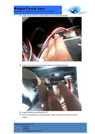 27. Luego la que conecta la Tarjeta Madre con la unidad de CD/DVD.




     28. Luego la que conecta de la tarjeta madre a la unidad de Disquete.




     29. Luego probamos encendiendo la PC
     30. Si la PC enciende bien y no hace ningún ruido es porque se ha hecho un buen
         trabajo.



Contactos Calle 16 # 7ª 29
          Popayán
          8364556
          www.popatechinc.com.co
 