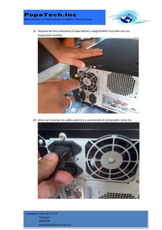 31. Después de esto colocamos la tapa lateral y asegurándola muy bien con sus
         respectivos tornillos.




     32. Ahora se conectan los cables externos y se enciende el computador como tal.




Contactos Calle 16 # 7ª 29
          Popayán
          8364556
          www.popatechinc.com.co
 