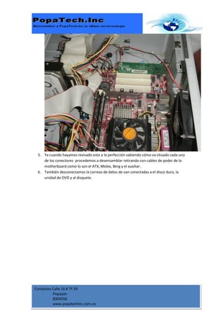 5. Ya cuando hayamos revisado esto a la perfección sabiendo cómo va situado cada uno
    de los conectores procedemos a desensamblar retirando con cables de poder de la
    motherboard como lo son el ATX, Molex, Berg y el auxiliar.
 6. También desconectamos la correas de datos de van conectadas a el disco duro, la
    unidad de DVD y al disquete.




Contactos Calle 16 # 7ª 29
          Popayán
          8364556
          www.popatechinc.com.co
 