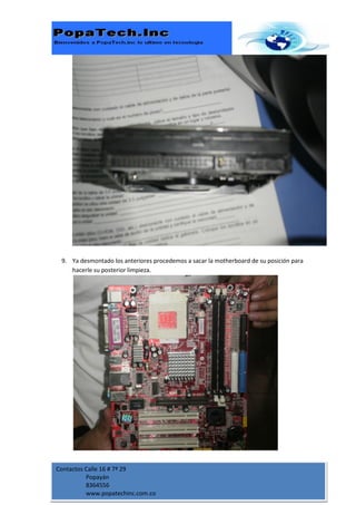 9. Ya desmontado los anteriores procedemos a sacar la motherboard de su posición para
    hacerle su posterior limpieza.




Contactos Calle 16 # 7ª 29
          Popayán
          8364556
          www.popatechinc.com.co
 