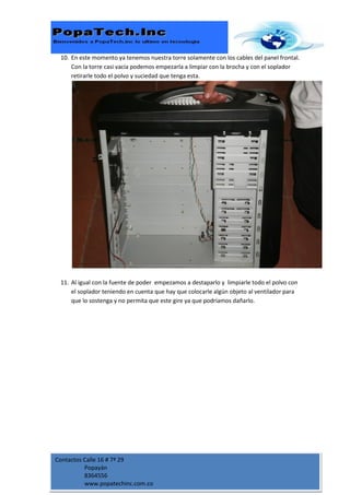 10. En este momento ya tenemos nuestra torre solamente con los cables del panel frontal.
     Con la torre casi vacía podemos empezarla a limpiar con la brocha y con el soplador
     retirarle todo el polvo y suciedad que tenga esta.




 11. Al igual con la fuente de poder empezamos a destaparlo y limpiarle todo el polvo con
     el soplador teniendo en cuenta que hay que colocarle algún objeto al ventilador para
     que lo sostenga y no permita que este gire ya que podríamos dañarlo.




Contactos Calle 16 # 7ª 29
          Popayán
          8364556
          www.popatechinc.com.co
 