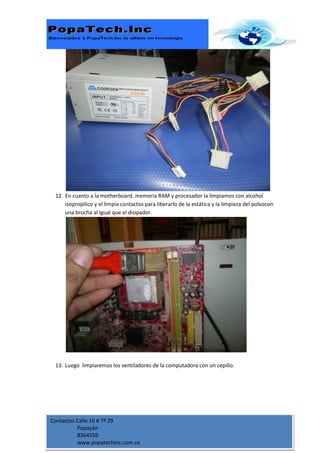 12. En cuanto a la motherboard, memoria RAM y procesador la limpiamos con alcohol
     isopropilico y el limpia contactos para liberarlo de la estática y la limpieza del polvocon
     una brocha al igual que el disipador.




 13. Luego limpiaremos los ventiladores de la computadora con un cepillo.




Contactos Calle 16 # 7ª 29
          Popayán
          8364556
          www.popatechinc.com.co
 