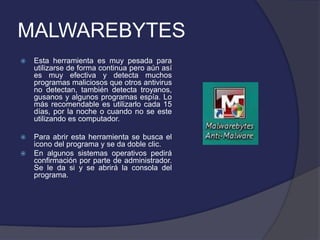 MALWAREBYTES
   Esta herramienta es muy pesada para
    utilizarse de forma continua pero aún así
    es muy efectiva y detecta muchos
    programas maliciosos que otros antivirus
    no detectan, también detecta troyanos,
    gusanos y algunos programas espía. Lo
    más recomendable es utilizarlo cada 15
    días, por la noche o cuando no se este
    utilizando es computador.

   Para abrir esta herramienta se busca el
    icono del programa y se da doble clic.
   En algunos sistemas operativos pedirá
    confirmación por parte de administrador.
    Se le da si y se abrirá la consola del
    programa.
 