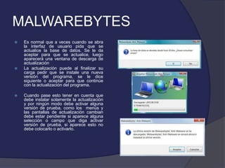 MALWAREBYTES
   Es normal que a veces cuando se abra
    la interfaz de usuario pida que se
    actualice la base de datos. Se le da
    aceptar para que se actualice, luego
    aparecerá una ventana de descarga de
    actualización
   La actualización puede al finalizar su
    carga pedir que se instale una nueva
    versión del programa, se le dice
    siguiente o aceptar para que continúe
    con la actualización del programa.

   Cuando pase esto tener en cuenta que
    debe instalar solamente la actualización
    y por ningún modo debe activar alguna
    versión de prueba, como los menús y
    las pantallas de actualización cambian
    debe estar pendiente si aparece alguna
    selección o campo que diga activar
    versión de prueba, si aparece esto no
    debe colocarlo o activarlo.
 