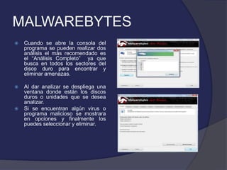 MALWAREBYTES
   Cuando se abre la consola del
    programa se pueden realizar dos
    análisis el más recomendado es
    el “Análisis Completo” ya que
    busca en todos los sectores del
    disco duro para encontrar y
    eliminar amenazas.

   Al dar analizar se despliega una
    ventana donde están los discos
    duros o unidades que se desea
    analizar.
   Si se encuentran algún virus o
    programa malicioso se mostrara
    en opciones y finalmente los
    puedes seleccionar y eliminar.
 