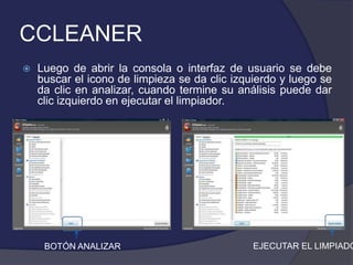 CCLEANER
   Luego de abrir la consola o interfaz de usuario se debe
    buscar el icono de limpieza se da clic izquierdo y luego se
    da clic en analizar, cuando termine su análisis puede dar
    clic izquierdo en ejecutar el limpiador.




     BOTÓN ANALIZAR                            EJECUTAR EL LIMPIADO
 
