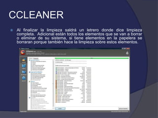 CCLEANER
   Al finalizar la limpieza saldrá un letrero donde dice limpieza
    completa. Adicional están todos los elementos que se van a borrar
    o eliminar de su sistema, si tiene elementos en la papelera se
    borraran porque también hace la limpieza sobre estos elementos.
 