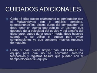 CUIDADOS ADICIONALES
   Cada 15 días puede examinarse el computador con
    el Malwarebytes con el análisis completo,
    seleccionando los discos duros del computador, se
    debe tener en cuenta que este es un examen que
    depende de la velocidad del equipo y del tamaño del
    disco duro, puede durar unas 4 horas, debe hacerse
    cuando no se utilice el equipo para evitar
    complicaciones ya que consume muchos recursos
    de maquina

   Cada 8 días puede limpiar con CCLEANER su
    equipo para que no se acumulen archivos
    temporales y registros basura que pueden con el
    tiempo bloquear su equipo.
 