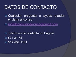 DATOS DE CONTACTO
 Cualquier pregunta o ayuda pueden
  enviarla al correo:
 ractelecomunicaciones@gmail.com


 Teléfonos de contacto en Bogotá:
 571 31 78
 317 402 1181
 