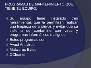 PROGRAMAS DE MANTENIMIENTO QUE
TIENE SU EQUIPO.

 Su equipo tiene instalado tres
  herramientas que le permitirán realizar
  una limpieza de archivos y evitar que su
  sistema de contamine con virus y
  programas informáticos malignos.
 Estos programas son:
 Avast Antivirus
 Malwares Bytes
 CCleaner
 
