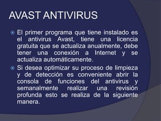 AVAST ANTIVIRUS
 El primer programa que tiene instalado es
  el antivirus Avast, tiene una licencia
  gratuita que se actualiza anualmente, debe
  tener una conexión a Internet y se
  actualiza automáticamente.
 Si desea optimizar su proceso de limpieza
  y de detección es conveniente abrir la
  consola de funciones del antivirus y
  semanalmente realizar una revisión
  profunda esto se realiza de la siguiente
  manera.
 
