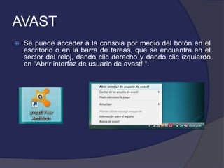 AVAST
   Se puede acceder a la consola por medio del botón en el
    escritorio o en la barra de tareas, que se encuentra en el
    sector del reloj, dando clic derecho y dando clic izquierdo
    en “Abrir interfaz de usuario de avast! “.
 