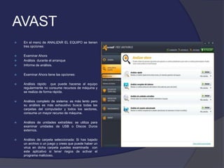 AVAST
   En el menú de ANALIZAR EL EQUIPO se tienen
    tres opciones:

   Examinar Ahora
   Análisis durante el arranque
   Informe de análisis.

   Examinar Ahora tiene las opciones:

   Análisis rápido que puede hacerse al equipo
    regularmente no consume recursos de máquina y
    se realiza de forma rápida.

   Análisis completo de sistema: es más lento pero
    su análisis es más exhaustivo busca todas las
    carpetas del computador y todos los sectores,
    consume un mayor recurso de máquina.

   Análisis de unidades extraíbles: se utiliza para
    examinar unidades de USB o Discos Duros
    externos.

   Análisis de carpeta seleccionada: Si has bajado
    un archivo o un juego y crees que puede haber un
    virus en dicha carpeta puedes examinarla con
    este aplicativo si tener riegos de activar el
    programa malicioso.
 