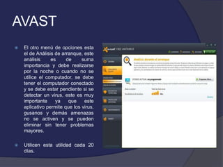 AVAST
   El otro menú de opciones esta
    el de Análisis de arranque, este
    análisis     es     de     suma
    importancia y debe realizarse
    por la noche o cuando no se
    utilice el computador, se debe
    tener el computador conectado
    y se debe estar pendiente si se
    detectar un virus, este es muy
    importante     ya    que    este
    aplicativo permite que los virus,
    gusanos y demás amenazas
    no se activen y se pueden
    eliminar sin tener problemas
    mayores.

   Utilicen esta utilidad cada 20
    días.
 