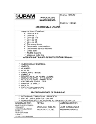 PROGRAMA DE
MANTENIMIENTO.
FECHA: 13/08/13
PAGINA: 18 DE 27
HERRAMIENTA A UTILIZAR
Juego de llaves: Españolas
 Llave de 9/16
 Llave de 1/2
 Llave de 7/16
 Llave de 3/8
 Llave de 5/8
 Pinzas mecánicas
 Desarmador plano mediano
 Desarmador de cruz mediano
 Cincel plano
 Martillo de goma
 Lijas para metal fina
ACSESORIOS Y EQUIPO DE PROTECCIÓN PERSONAL
 CUBRE BOCA INDUSTRIAL
 OVEROL
 GUANTES
 GOGLES
 GASOLINA O TINNER
 FRANELA
 RESIPIENTE PARA PIEZAS LIMPIAS
 RESIPIENTE PARA LAVAR PIEZAS
 CAJON PARA TORNILLERIA
 PRENSA DE BANCO
 BROCHA
 SPRAY ANTICORROSIVO
RECOMENDACIONES DE SEGURIDAD
 DESARMAR CON BUENA ILUMINACION
 PINTAR CON BUENA VENTILACION
 USAR CUBRE BOCA INDUSTRIAL AL MOMENTO DE PINTAR
ELABORADO POR:
JORGE ALBERTO ROMERO
HERNANDEZ
LEONARDO VELAZQUEZ
GONZALEZ,
FREDY ESPERIDES
GONZALEZ,
CECILIO FELIPE MORALES
REVISA:
JOSE JUAN CARLOS
MEDRANO GALVEZ
AUTORIZADO POR:
JOSE JUAN CARLOS
MEDRANO GALVEZ
 