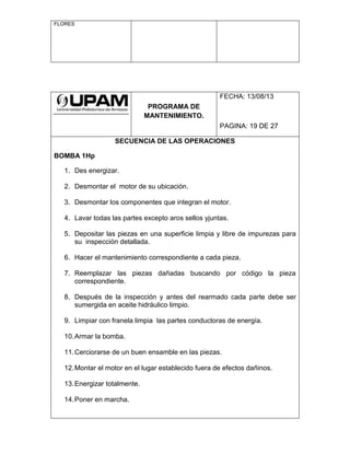 FLORES
PROGRAMA DE
MANTENIMIENTO.
FECHA: 13/08/13
PAGINA: 19 DE 27
SECUENCIA DE LAS OPERACIONES
BOMBA 1Hp
1. Des energizar.
2. Desmontar el motor de su ubicación.
3. Desmontar los componentes que integran el motor.
4. Lavar todas las partes excepto aros sellos yjuntas.
5. Depositar las piezas en una superficie limpia y libre de impurezas para
su inspección detallada.
6. Hacer el mantenimiento correspondiente a cada pieza.
7. Reemplazar las piezas dañadas buscando por código la pieza
correspondiente.
8. Después de la inspección y antes del rearmado cada parte debe ser
sumergida en aceite hidráulico limpio.
9. Limpiar con franela limpia las partes conductoras de energía.
10.Armar la bomba.
11.Cerciorarse de un buen ensamble en las piezas.
12.Montar el motor en el lugar establecido fuera de efectos dañinos.
13.Energizar totalmente.
14.Poner en marcha.
 